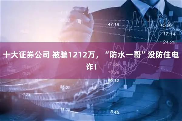 十大证券公司 被骗1212万，“防水一哥”没防住电诈！