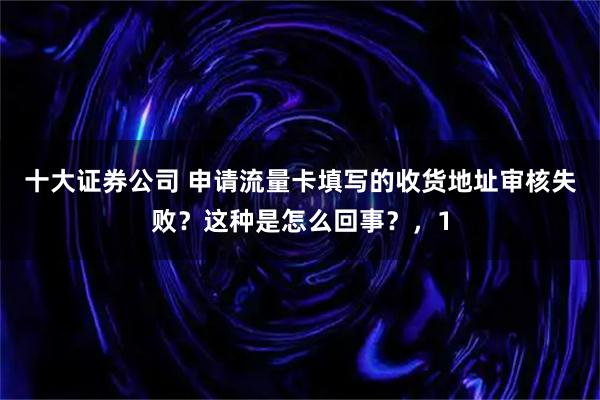 十大证券公司 申请流量卡填写的收货地址审核失败？这种是怎么回事？，1