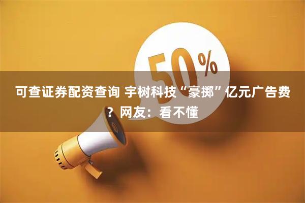 可查证券配资查询 宇树科技“豪掷”亿元广告费？网友：看不懂