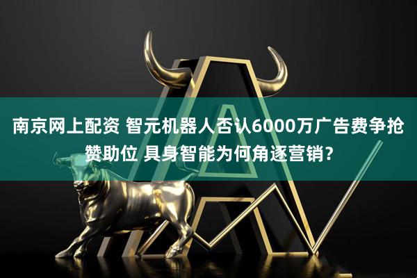 南京网上配资 智元机器人否认6000万广告费争抢赞助位 具身智能为何角逐营销？
