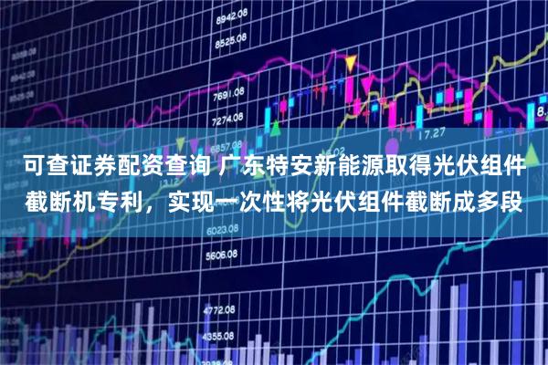 可查证券配资查询 广东特安新能源取得光伏组件截断机专利，实现一次性将光伏组件截断成多段
