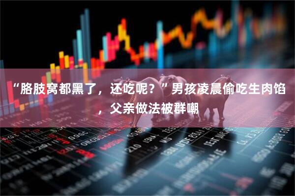 “胳肢窝都黑了，还吃呢？”男孩凌晨偷吃生肉馅，父亲做法被群嘲