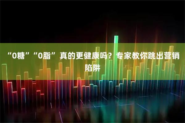 “0糖”“0脂” 真的更健康吗？专家教你跳出营销陷阱