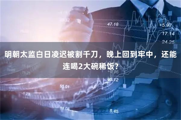 明朝太监白日凌迟被割千刀，晚上回到牢中，还能连喝2大碗稀饭？