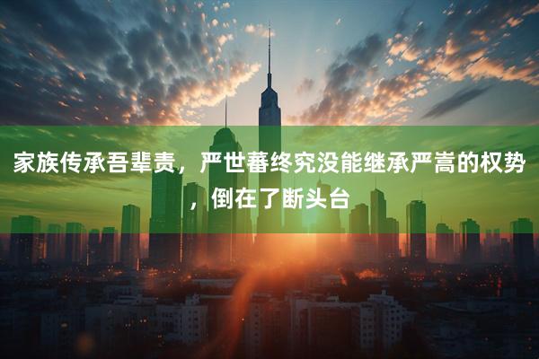 家族传承吾辈责，严世蕃终究没能继承严嵩的权势，倒在了断头台