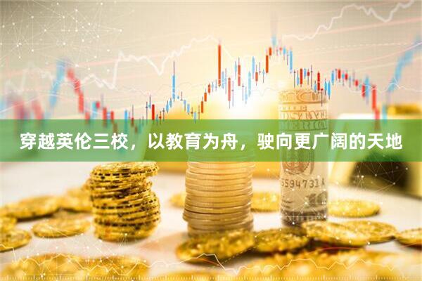 穿越英伦三校，以教育为舟，驶向更广阔的天地