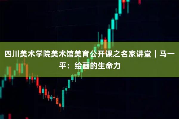 四川美术学院美术馆美育公开课之名家讲堂｜马一平：绘画的生命力