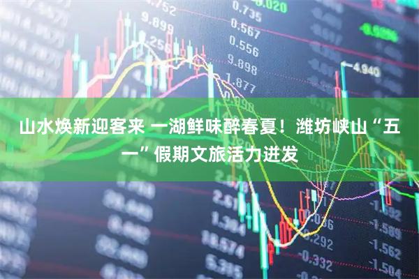 山水焕新迎客来 一湖鲜味醉春夏！潍坊峡山“五一”假期文旅活力迸发