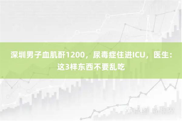 深圳男子血肌酐1200，尿毒症住进ICU，医生：这3样东西不要乱吃
