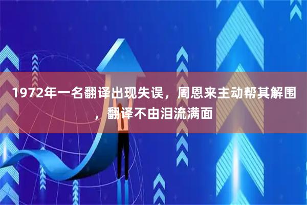 1972年一名翻译出现失误,周恩来主动帮其解围,翻译不由泪流满面