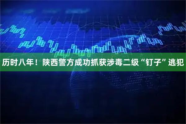 历时八年！陕西警方成功抓获涉毒二级“钉子”逃犯