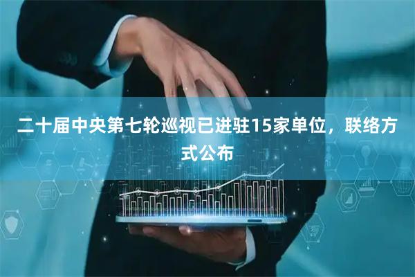 二十届中央第七轮巡视已进驻15家单位，联络方式公布