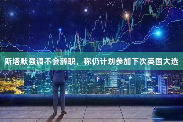 斯塔默强调不会辞职，称仍计划参加下次英国大选