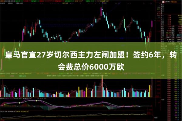 皇马官宣27岁切尔西主力左闸加盟！签约6年，转会费总价6000万欧